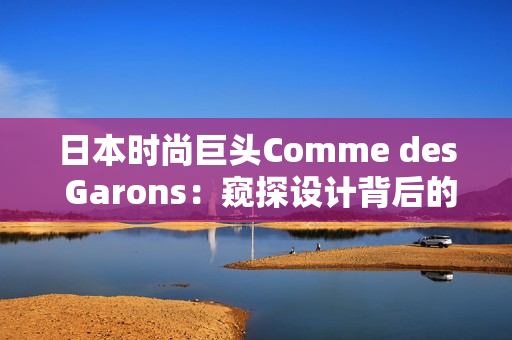 日本時尚巨頭Comme des Garons：窺探設計背后的靈感密碼