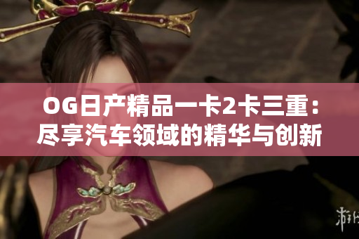 OG日產(chǎn)精品一卡2卡三重：盡享汽車領(lǐng)域的精華與創(chuàng)新