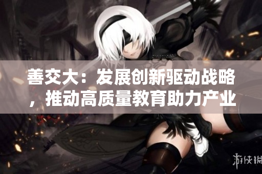善交大：發(fā)展創(chuàng)新驅(qū)動戰(zhàn)略，推動高質(zhì)量教育助力產(chǎn)業(yè)升級