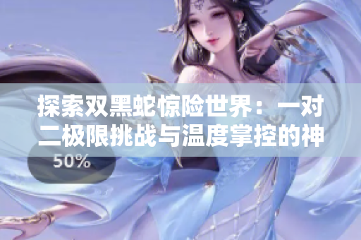 探索雙黑蛇驚險世界：一對二極限挑戰(zhàn)與溫度掌控的神秘秘聞