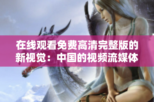 在線觀看免費(fèi)高清完整版的新視覺：中國的視頻流媒體平臺革命