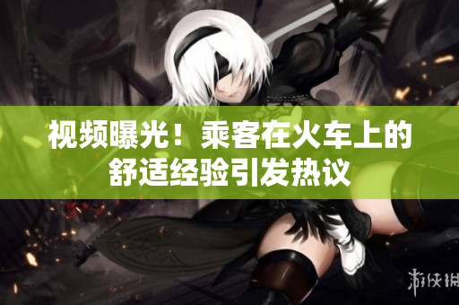 視頻曝光！乘客在火車上的舒適經(jīng)驗引發(fā)熱議