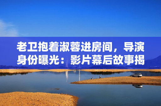 老衛(wèi)抱著淑蓉進(jìn)房間，導(dǎo)演身份曝光：影片幕后故事揭秘