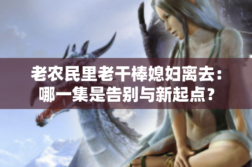 老農(nóng)民里老干棒媳婦離去：哪一集是告別與新起點(diǎn)？