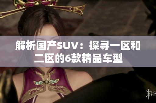 解析國(guó)產(chǎn)SUV：探尋一區(qū)和二區(qū)的6款精品車型