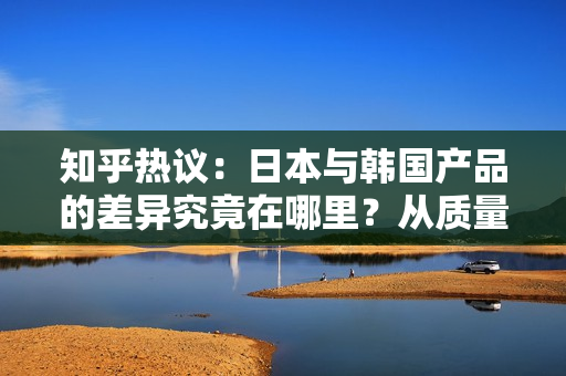 知乎熱議：日本與韓國(guó)產(chǎn)品的差異究竟在哪里？從質(zhì)量、設(shè)計(jì)到文化特色，一一揭秘！