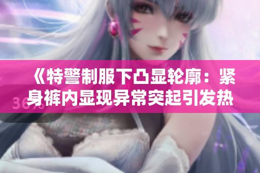 《特警制服下凸顯輪廓：緊身褲內(nèi)顯現(xiàn)異常突起引發(fā)熱議》