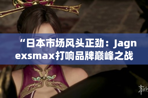 “日本市場(chǎng)風(fēng)頭正勁：Jagnexsmax打響品牌巔峰之戰(zhàn)！”