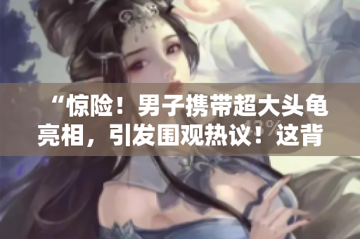 “驚險！男子攜帶超大頭龜亮相，引發(fā)圍觀熱議！這背后隱藏了什么秘密？”