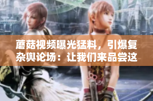 蘑菇視頻曝光猛料，引爆復(fù)雜輿論場：讓我們來品嘗這場社交媒體的各色八卦