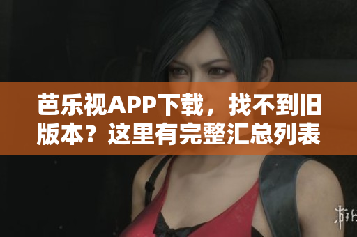 芭樂視APP下載，找不到舊版本？這里有完整匯總列表幫你解決