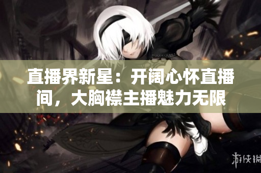 直播界新星：開(kāi)闊心懷直播間，大胸襟主播魅力無(wú)限