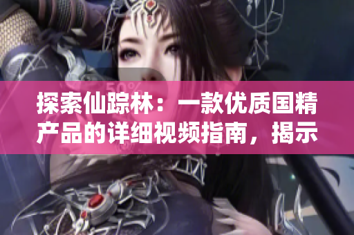 探索仙蹤林：一款優(yōu)質(zhì)國精產(chǎn)品的詳細視頻指南，揭示其獨特特點和使用方法