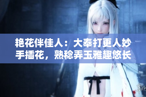 艷花伴佳人：大奉打更人妙手插花，熟稔弄玉雅趣悠長