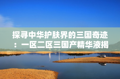 探尋中華護(hù)膚界的三國(guó)奇跡：一區(qū)二區(qū)三國(guó)產(chǎn)精華液揭秘