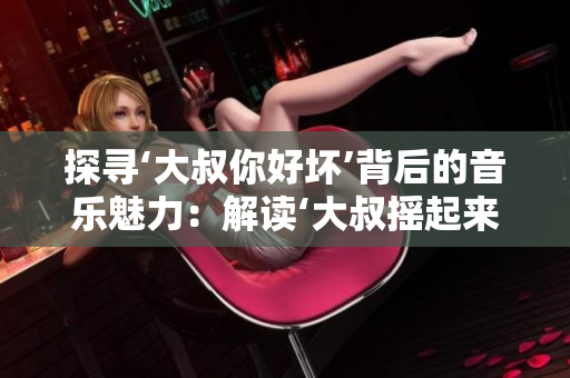 探尋‘大叔你好壞’背后的音樂(lè)魅力：解讀‘大叔搖起來(lái)’這首歌的獨(dú)特之處