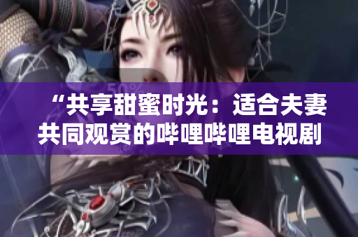 “共享甜蜜時(shí)光：適合夫妻共同觀賞的嗶哩嗶哩電視劇推薦”