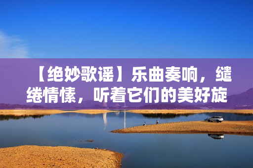 【絕妙歌謠】樂曲奏響，繾綣情愫，聽著它們的美好旋律，用心感受那份溫暖與歡愉。