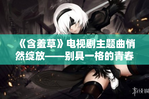 《含羞草》電視劇主題曲悄然綻放——別具一格的青春之歌