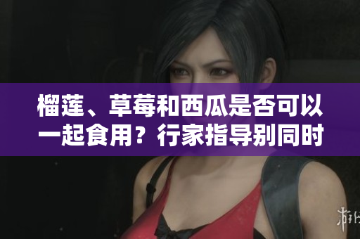 榴蓮、草莓和西瓜是否可以一起食用？行家指導別同時食用這三種水果
