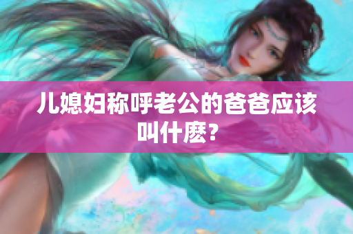 兒媳婦稱呼老公的爸爸應(yīng)該叫什麼？