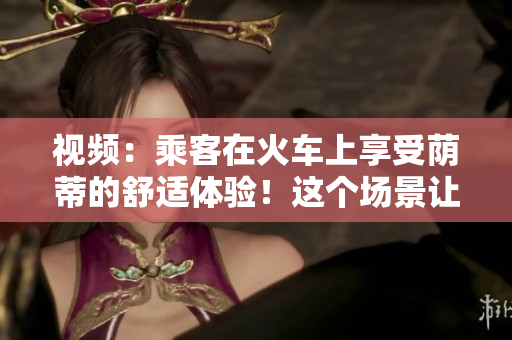 視頻：乘客在火車上享受蔭蒂的舒適體驗(yàn)！這個場景讓人心情愉悅
