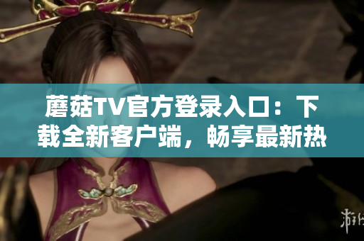 蘑菇TV官方登錄入口：下載全新客戶端，暢享最新熱門影視內(nèi)容