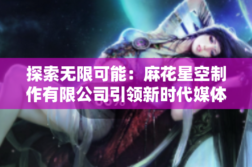 探索無限可能：麻花星空制作有限公司引領(lǐng)新時(shí)代媒體創(chuàng)新之路