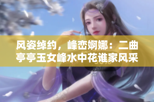 風(fēng)姿綽約，峰巒婀娜：二曲亭亭玉女峰水中花誰家風(fēng)采
