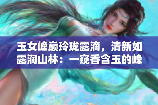 玉女峰巔玲瓏露滴，清新如露潤(rùn)山林：一窺香含玉的峰巒奇觀