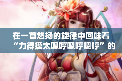在一首悠揚(yáng)的旋律中回味著“力得摸太嗯哼嗯哼嗯哼”的歌曲