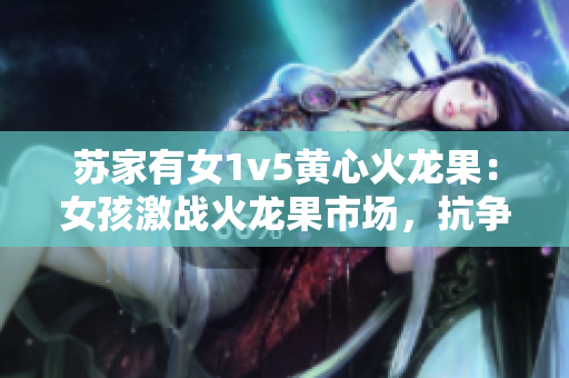 蘇家有女1v5黃心火龍果：女孩激戰(zhàn)火龍果市場(chǎng)，抗?fàn)幈澈蟛刂臋C(jī)