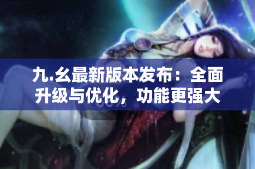 九.幺最新版本發(fā)布：全面升級(jí)與優(yōu)化，功能更強(qiáng)大