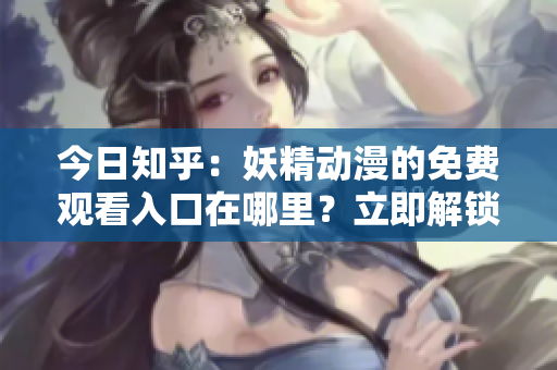 今日知乎：妖精動漫的免費(fèi)觀看入口在哪里？立即解鎖，暢游動漫世界