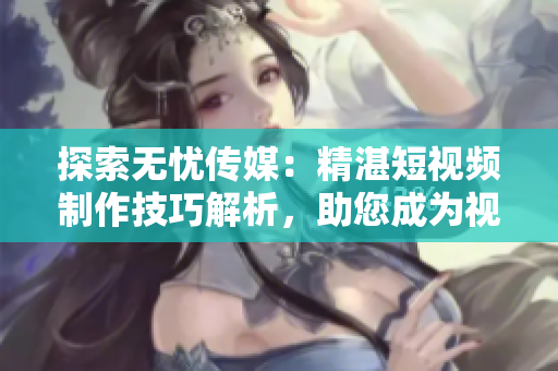 探索無憂傳媒：精湛短視頻制作技巧解析，助您成為視覺內(nèi)容創(chuàng)作達人！