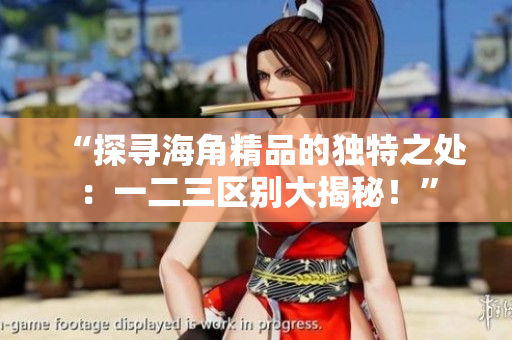 “探尋海角精品的獨特之處：一二三區(qū)別大揭秘！”