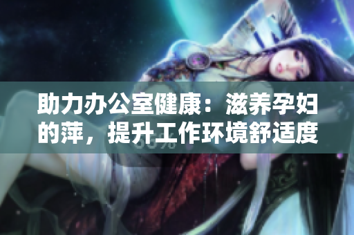 助力辦公室健康：滋養(yǎng)孕婦的萍，提升工作環(huán)境舒適度與員工福祉