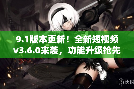 9.1版本更新！全新短視頻v3.6.0來襲，功能升級搶先體驗