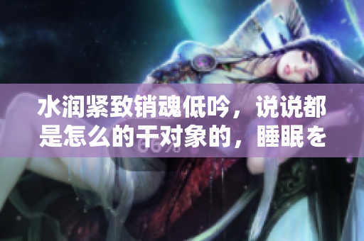水潤緊致銷魂低吟，說說都是怎么的干對象的，睡眠を取らなくてもいい，睡覺抓著小雞一晚上會(huì)怎樣，睡過年紀(jì)最大的多少歲六十多，水潤緊致銷魂低吟古代582