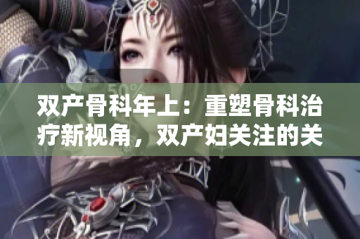 雙產(chǎn)骨科年上：重塑骨科治療新視角，雙產(chǎn)婦關注的關鍵問題。