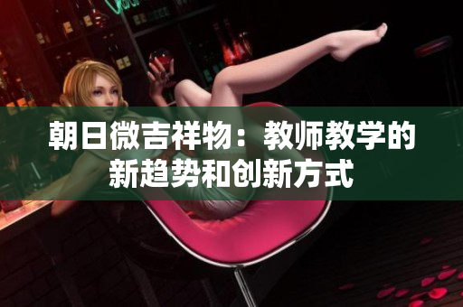 朝日微吉祥物：教師教學(xué)的新趨勢(shì)和創(chuàng)新方式