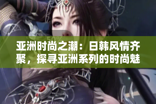 亞洲時(shí)尚之潮：日韓風(fēng)情齊聚，探尋亞洲系列的時(shí)尚魅力