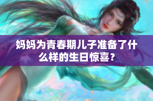 媽媽為青春期兒子準(zhǔn)備了什么樣的生日驚喜？