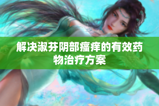 解決淑芬陰部瘙癢的有效藥物治療方案