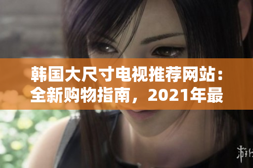 韓國(guó)大尺寸電視推薦網(wǎng)站：全新購(gòu)物指南，2021年最佳選購(gòu)指南與詳盡評(píng)論