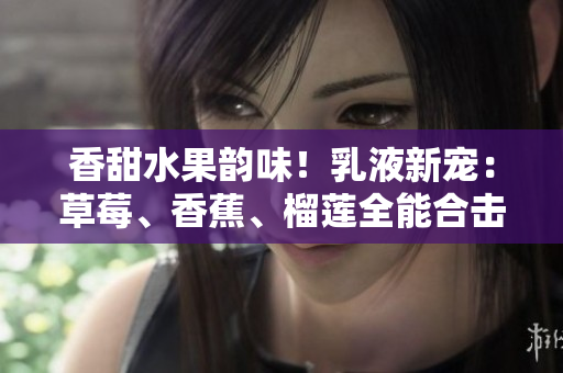 香甜水果韻味！乳液新寵：草莓、香蕉、榴蓮全能合擊，煥活肌膚亮澤光彩