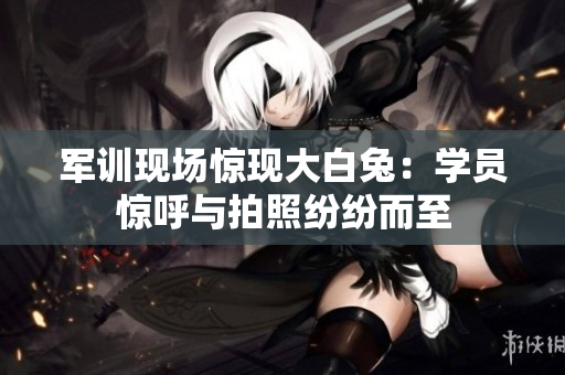 軍訓(xùn)現(xiàn)場驚現(xiàn)大白兔：學(xué)員驚呼與拍照紛紛而至