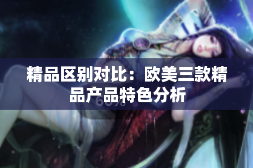 精品區(qū)別對比：歐美三款精品產品特色分析