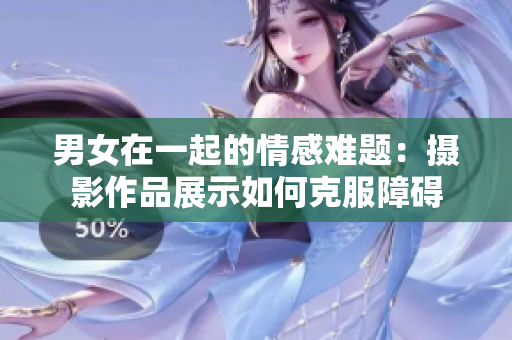 男女在一起的情感難題：攝影作品展示如何克服障礙
