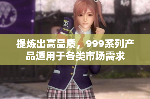 提煉出高品質，999系列產品適用于各類市場需求
